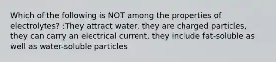 Which of the following is NOT among the properties of electrolytes? :They attract water, they are charged particles, they can carry an electrical current, they include fat-soluble as well as water-soluble particles