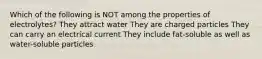 Which of the following is NOT among the properties of electrolytes? They attract water They are charged particles They can carry an electrical current They include fat-soluble as well as water-soluble particles