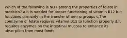 Which of the following is NOT among the properties of folate in nutrition? a.It is needed for proper functioning of vitamin B12 b.It functions primarily in the transfer of amino groups c.The coenzyme of folate requires vitamin B12 to function properly d.It requires enzymes on the intestinal mucosa to enhance its absorption from most foods