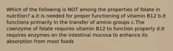 Which of the following is NOT among the properties of folate in nutrition? a.It is needed for proper functioning of vitamin B12 b.It functions primarily in the transfer of amino groups c.The coenzyme of folate requires vitamin B12 to function properly d.It requires enzymes on the intestinal mucosa to enhance its absorption from most foods