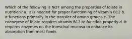 Which of the following is NOT among the properties of folate in nutrition? a. It is needed for proper functioning of vitamin B12 b. It functions primarily in the transfer of amino groups c. The coenzyme of folate requires vitamin B12 to function properly d. It requires enzymes on the intestinal mucosa to enhance its absorption from most foods