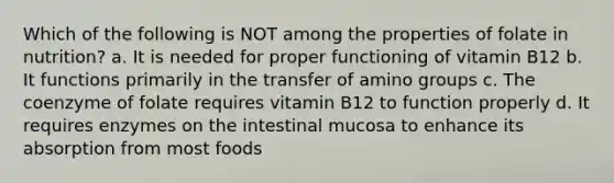 Which of the following is NOT among the properties of folate in nutrition? a. It is needed for proper functioning of vitamin B12 b. It functions primarily in the transfer of amino groups c. The coenzyme of folate requires vitamin B12 to function properly d. It requires enzymes on the intestinal mucosa to enhance its absorption from most foods