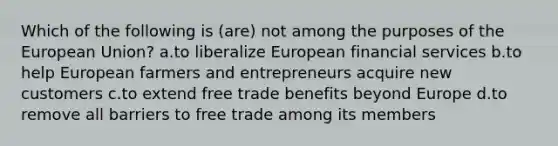 Which of the following is (are) not among the purposes of the European Union? a.to liberalize European financial services b.to help European farmers and entrepreneurs acquire new customers c.to extend free trade benefits beyond Europe d.to remove all barriers to free trade among its members