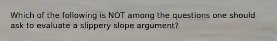 Which of the following is NOT among the questions one should ask to evaluate a slippery slope argument?