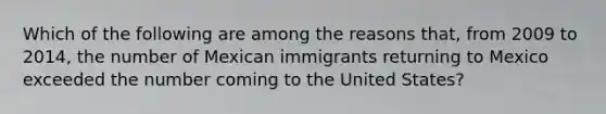 Which of the following are among the reasons that, from 2009 to 2014, the number of Mexican immigrants returning to Mexico exceeded the number coming to the United States?