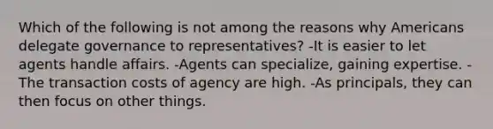 Which of the following is not among the reasons why Americans delegate governance to representatives? -It is easier to let agents handle affairs. -Agents can specialize, gaining expertise. -The transaction costs of agency are high. -As principals, they can then focus on other things.