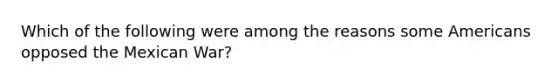 Which of the following were among the reasons some Americans opposed the Mexican War?