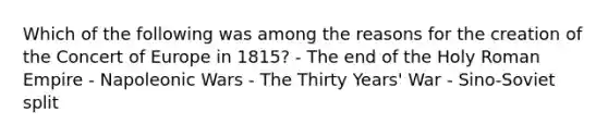 Which of the following was among the reasons for the creation of the Concert of Europe in 1815? - The end of the Holy Roman Empire - Napoleonic Wars - The Thirty Years' War - Sino-Soviet split