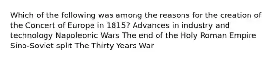 Which of the following was among the reasons for the creation of the Concert of Europe in 1815? Advances in industry and technology Napoleonic Wars The end of the Holy Roman Empire Sino-Soviet split The Thirty Years War