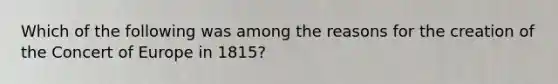 Which of the following was among the reasons for the creation of the Concert of Europe in 1815?