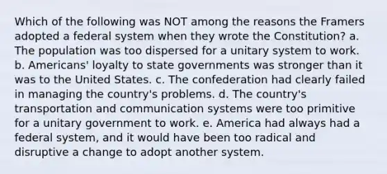 Which of the following was NOT among the reasons the Framers adopted a federal system when they wrote the Constitution? a. The population was too dispersed for a unitary system to work. b. Americans' loyalty to state governments was stronger than it was to the United States. c. The confederation had clearly failed in managing the country's problems. d. The country's transportation and communication systems were too primitive for a unitary government to work. e. America had always had a federal system, and it would have been too radical and disruptive a change to adopt another system.