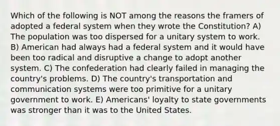 Which of the following is NOT among the reasons the framers of adopted a federal system when they wrote the Constitution? A) The population was too dispersed for a unitary system to work. B) American had always had a federal system and it would have been too radical and disruptive a change to adopt another system. C) The confederation had clearly failed in managing the country's problems. D) The country's transportation and communication systems were too primitive for a unitary government to work. E) Americans' loyalty to state governments was stronger than it was to the United States.