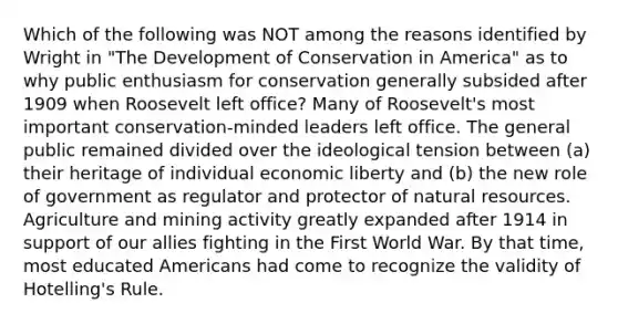 Which of the following was NOT among the reasons identified by Wright in "The Development of Conservation in America" as to why public enthusiasm for conservation generally subsided after 1909 when Roosevelt left office? Many of Roosevelt's most important conservation-minded leaders left office. The general public remained divided over the ideological tension between (a) their heritage of individual economic liberty and (b) the new role of government as regulator and protector of natural resources. Agriculture and mining activity greatly expanded after 1914 in support of our allies fighting in the First World War. By that time, most educated Americans had come to recognize the validity of Hotelling's Rule.