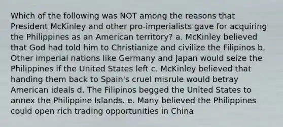 Which of the following was NOT among the reasons that President McKinley and other pro-imperialists gave for acquiring the Philippines as an American territory? a. McKinley believed that God had told him to Christianize and civilize the Filipinos b. Other imperial nations like Germany and Japan would seize the Philippines if the United States left c. McKinley believed that handing them back to Spain's cruel misrule would betray American ideals d. The Filipinos begged the United States to annex the Philippine Islands. e. Many believed the Philippines could open rich trading opportunities in China