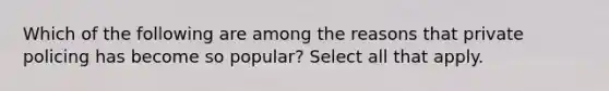 Which of the following are among the reasons that private policing has become so popular? Select all that apply.