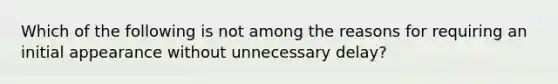 Which of the following is not among the reasons for requiring an initial appearance without unnecessary delay?