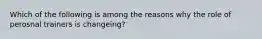 Which of the following is among the reasons why the role of perosnal trainers is changeing?