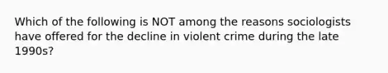 Which of the following is NOT among the reasons sociologists have offered for the decline in violent crime during the late 1990s?