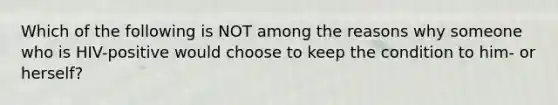 Which of the following is NOT among the reasons why someone who is HIV-positive would choose to keep the condition to him- or herself?