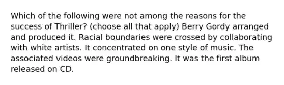 Which of the following were not among the reasons for the success of Thriller? (choose all that apply) Berry Gordy arranged and produced it. Racial boundaries were crossed by collaborating with white artists. It concentrated on one style of music. The associated videos were groundbreaking. It was the first album released on CD.