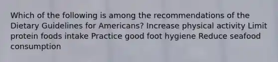 Which of the following is among the recommendations of the Dietary Guidelines for Americans? Increase physical activity Limit protein foods intake Practice good foot hygiene Reduce seafood consumption