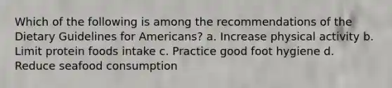 Which of the following is among the recommendations of the Dietary Guidelines for Americans? a. Increase physical activity b. Limit protein foods intake c. Practice good foot hygiene d. Reduce seafood consumption