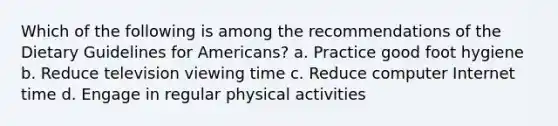 Which of the following is among the recommendations of the Dietary Guidelines for Americans? a. Practice good foot hygiene b. Reduce television viewing time c. Reduce computer Internet time d. Engage in regular physical activities