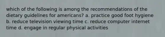 which of the following is among the recommendations of the dietary guidelines for americans? a. practice good foot hygiene b. reduce television viewing time c. reduce computer internet time d. engage in regular physical activities