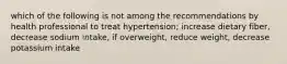 which of the following is not among the recommendations by health professional to treat hypertension; increase dietary fiber, decrease sodium intake, if overweight, reduce weight, decrease potassium intake