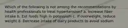 Which of the following is not among the recommendations by health professionals to treat hypertension? a. Increase fiber intake b. Eat foods high in potassium c. If overweight, reduce weight d. Decrease intake of dairy products to avoid sodium