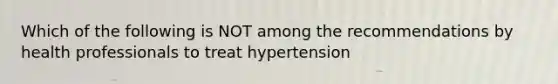 Which of the following is NOT among the recommendations by health professionals to treat hypertension