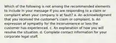 Which of the following is not among the recommended elements to include in your message if you are responding to a claim or complaint when your company is at fault? a. An acknowledgment that you received the customer's claim or complaint. b. An expression of sympathy for the inconvenience or loss the customer has experienced. c. An explanation of how you will resolve the situation. d. Complete contact information for your corporate legal staff.