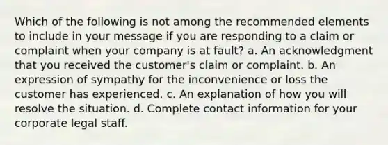 Which of the following is not among the recommended elements to include in your message if you are responding to a claim or complaint when your company is at fault? a. An acknowledgment that you received the customer's claim or complaint. b. An expression of sympathy for the inconvenience or loss the customer has experienced. c. An explanation of how you will resolve the situation. d. Complete contact information for your corporate legal staff.