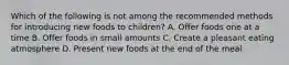 Which of the following is not among the recommended methods for introducing new foods to children? A. Offer foods one at a time B. Offer foods in small amounts C. Create a pleasant eating atmosphere D. Present new foods at the end of the meal