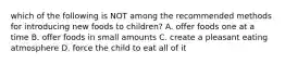 which of the following is NOT among the recommended methods for introducing new foods to children? A. offer foods one at a time B. offer foods in small amounts C. create a pleasant eating atmosphere D. force the child to eat all of it