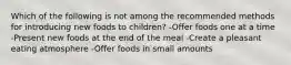 Which of the following is not among the recommended methods for introducing new foods to children? -Offer foods one at a time -Present new foods at the end of the meal -Create a pleasant eating atmosphere -Offer foods in small amounts