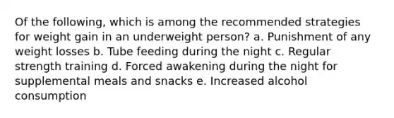 Of the following, which is among the recommended strategies for weight gain in an underweight person? a. ​Punishment of any weight losses b. ​Tube feeding during the night c. Regular strength training​ d. ​Forced awakening during the night for supplemental meals and snacks e. ​Increased alcohol consumption