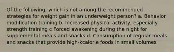 Of the following, which is not among the recommended strategies for weight gain in an underweight person? a. Behavior modification training b. Increased physical activity, especially strength training c Forced awakening during the night for supplemental meals and snacks d. Consumption of regular meals and snacks that provide high-kcalorie foods in small volumes