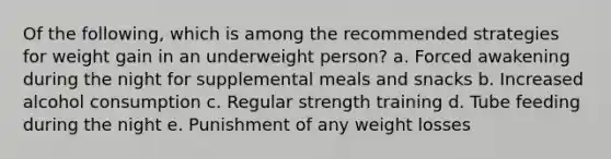 ​Of the following, which is among the recommended strategies for weight gain in an underweight person? a. ​Forced awakening during the night for supplemental meals and snacks b. ​Increased alcohol consumption c. Regular strength training​ d. ​Tube feeding during the night e. ​Punishment of any weight losses