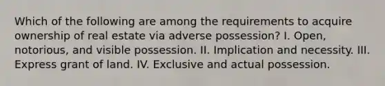 Which of the following are among the requirements to acquire ownership of real estate via adverse possession? I. Open, notorious, and visible possession. II. Implication and necessity. III. Express grant of land. IV. Exclusive and actual possession.