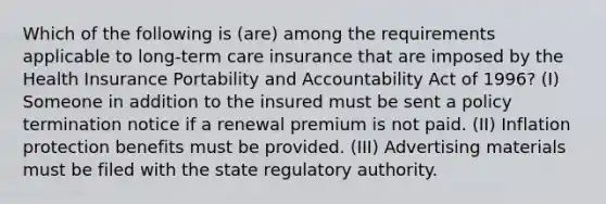 Which of the following is (are) among the requirements applicable to long-term care insurance that are imposed by the Health Insurance Portability and Accountability Act of 1996? (I) Someone in addition to the insured must be sent a policy termination notice if a renewal premium is not paid. (II) Inflation protection benefits must be provided. (III) Advertising materials must be filed with the state regulatory authority.