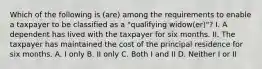 Which of the following is (are) among the requirements to enable a taxpayer to be classified as a "qualifying widow(er)"? I. A dependent has lived with the taxpayer for six months. II. The taxpayer has maintained the cost of the principal residence for six months. A. I only B. II only C. Both I and II D. Neither I or II