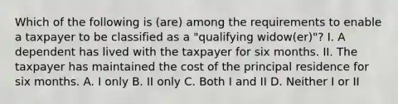 Which of the following is (are) among the requirements to enable a taxpayer to be classified as a "qualifying widow(er)"? I. A dependent has lived with the taxpayer for six months. II. The taxpayer has maintained the cost of the principal residence for six months. A. I only B. II only C. Both I and II D. Neither I or II