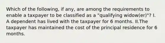 Which of the following, if any, are among the requirements to enable a taxpayer to be classified as a "qualifying widow(er)"? I. A dependent has lived with the taxpayer for 6 months. II.The taxpayer has maintained the cost of the principal residence for 6 months.