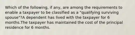 Which of the following, if any, are among the requirements to enable a taxpayer to be classified as a "qualifying surviving spouse"?A dependent has lived with the taxpayer for 6 months.The taxpayer has maintained the cost of the principal residence for 6 months.