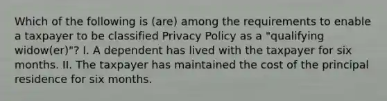 Which of the following is (are) among the requirements to enable a taxpayer to be classified Privacy Policy as a "qualifying widow(er)"? I. A dependent has lived with the taxpayer for six months. II. The taxpayer has maintained the cost of the principal residence for six months.