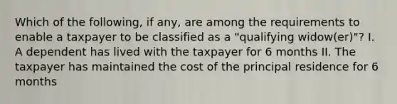 Which of the following, if any, are among the requirements to enable a taxpayer to be classified as a "qualifying widow(er)"? I. A dependent has lived with the taxpayer for 6 months II. The taxpayer has maintained the cost of the principal residence for 6 months