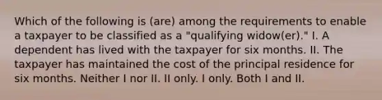 Which of the following is (are) among the requirements to enable a taxpayer to be classified as a "qualifying widow(er)." I. A dependent has lived with the taxpayer for six months. II. The taxpayer has maintained the cost of the principal residence for six months. Neither I nor II. II only. I only. Both I and II.