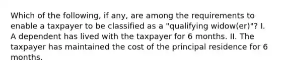 Which of the following, if any, are among the requirements to enable a taxpayer to be classified as a "qualifying widow(er)"? I. A dependent has lived with the taxpayer for 6 months. II. The taxpayer has maintained the cost of the principal residence for 6 months.