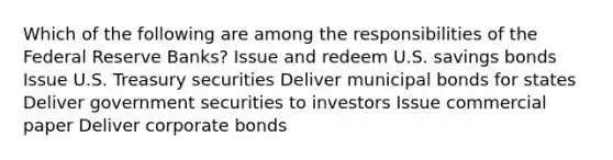 Which of the following are among the responsibilities of the Federal Reserve Banks? Issue and redeem U.S. savings bonds Issue U.S. Treasury securities Deliver municipal bonds for states Deliver government securities to investors Issue commercial paper Deliver corporate bonds